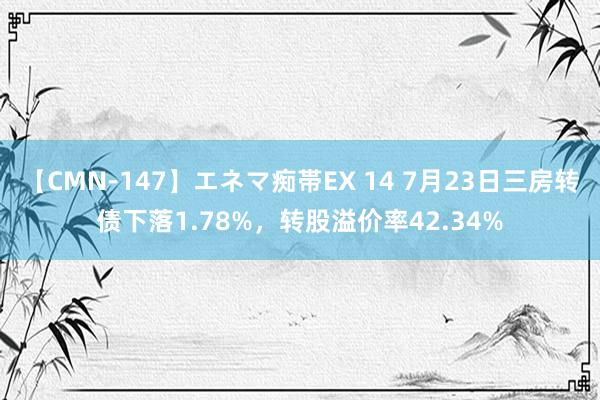 【CMN-147】エネマ痴帯EX 14 7月23日三房转债下落1.78%，转股溢价率42.34%