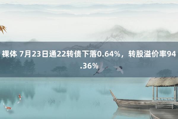 裸体 7月23日通22转债下落0.64%，转股溢价率94.36%