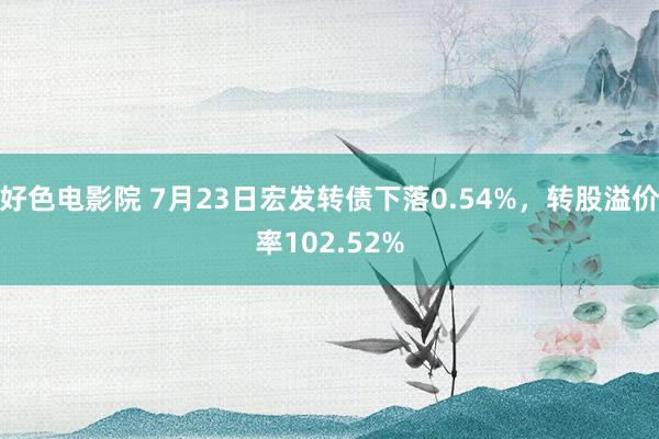 好色电影院 7月23日宏发转债下落0.54%，转股溢价率102.52%