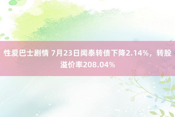 性爱巴士剧情 7月23日闻泰转债下降2.14%，转股溢价率208.04%