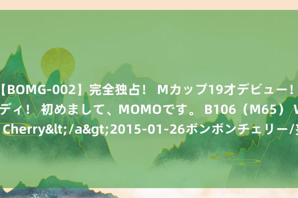 【BOMG-002】完全独占！ Mカップ19才デビュー！ 100万人に1人の超乳ボディ！ 初めまして、MOMOです。 B106（M65） W58 H85 / BomBom Cherry</a>2015-01-26ボンボンチェリー/妄想族&$BOMBO187分钟 7月23日紫银转债高潮0.12%，转股溢价率62.34%