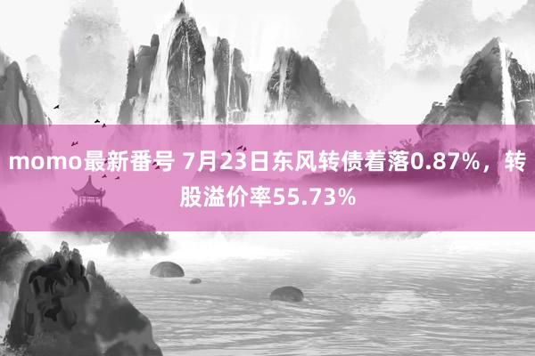 momo最新番号 7月23日东风转债着落0.87%，转股溢价率55.73%