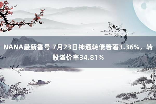 NANA最新番号 7月23日神通转债着落3.36%，转股溢价率34.81%