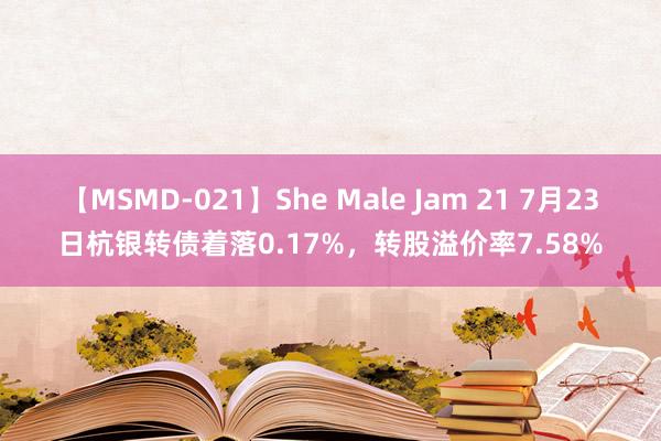 【MSMD-021】She Male Jam 21 7月23日杭银转债着落0.17%，转股溢价率7.58%