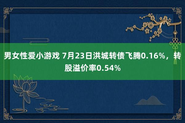 男女性爱小游戏 7月23日洪城转债飞腾0.16%，转股溢价率0.54%