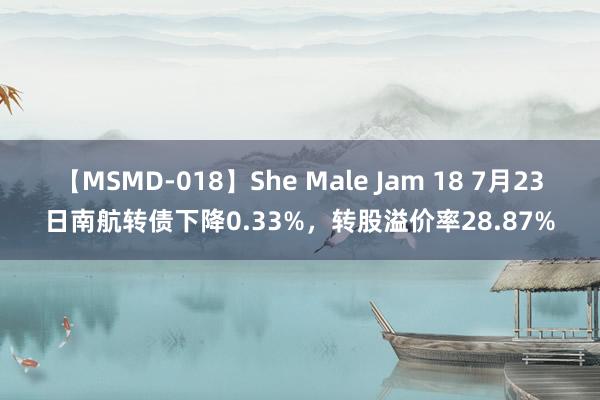 【MSMD-018】She Male Jam 18 7月23日南航转债下降0.33%，转股溢价率28.87%