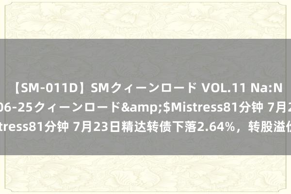 【SM-011D】SMクィーンロード VOL.11 Na:Na</a>2013-06-25クィーンロード&$Mistress81分钟 7月23日精达转债下落2.64%，转股溢价率13.2%