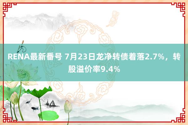 RENA最新番号 7月23日龙净转债着落2.7%，转股溢价率9.4%