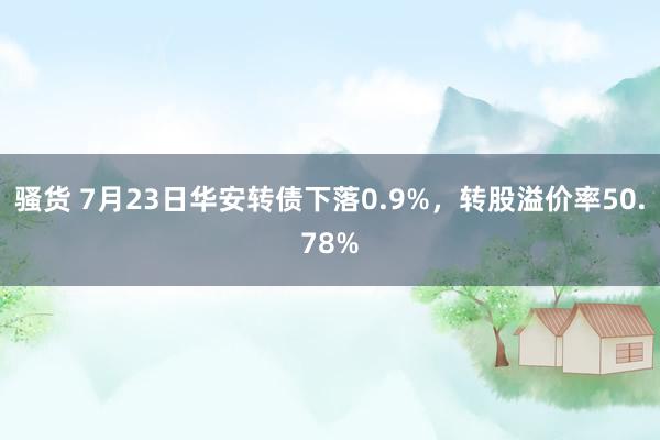 骚货 7月23日华安转债下落0.9%，转股溢价率50.78%