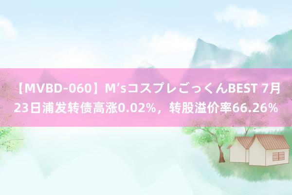 【MVBD-060】M’sコスプレごっくんBEST 7月23日浦发转债高涨0.02%，转股溢价率66.26%