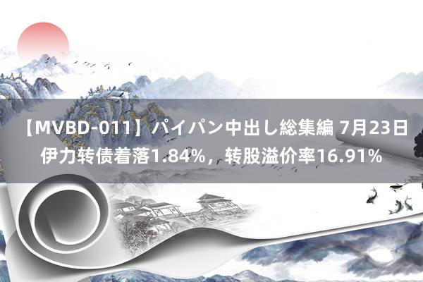 【MVBD-011】パイパン中出し総集編 7月23日伊力转债着落1.84%，转股溢价率16.91%