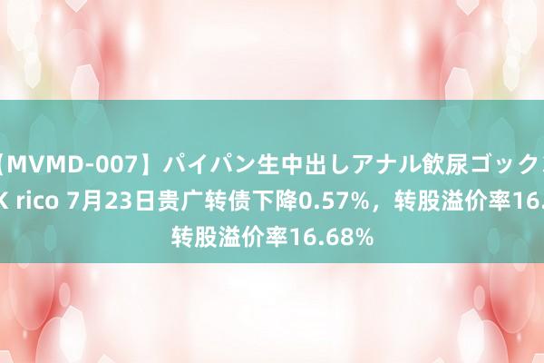 【MVMD-007】パイパン生中出しアナル飲尿ゴックンFUCK rico 7月23日贵广转债下降0.57%，转股溢价率16.68%