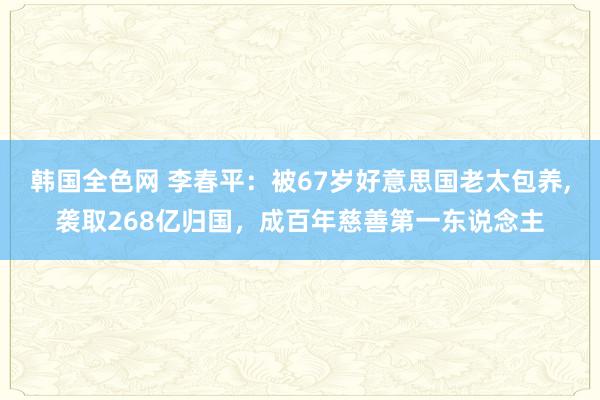 韩国全色网 李春平：被67岁好意思国老太包养，袭取268亿归国，成百年慈善第一东说念主