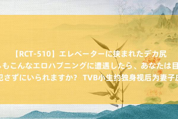 【RCT-510】エレベーターに挟まれたデカ尻女子校生をガン突き もしもこんなエロハプニングに遭遇したら、あなたは目の前の尻を犯さずにいられますか？ TVB小生约独身视后为妻子庆生！转眼暴瘦憔悴！网友：以为陈冠希