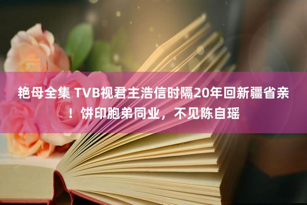 艳母全集 TVB视君主浩信时隔20年回新疆省亲！饼印胞弟同业，不见陈自瑶