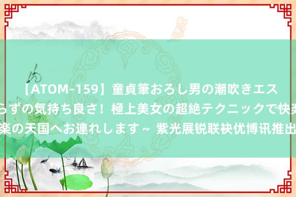 【ATOM-159】童貞筆おろし男の潮吹きエステ～射精を超える天井知らずの気持ち良さ！極上美女の超絶テクニックで快楽の天国へお連れします～ 紫光展锐联袂优博讯推出智高手合手末端DT50 5G