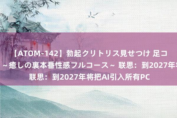 【ATOM-142】勃起クリトリス見せつけ 足コキ回春クリニック ～癒しの裏本番性感フルコース～ 联思：到2027年将把AI引入所有PC