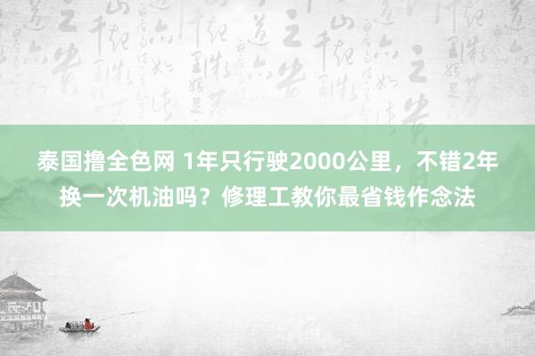 泰国撸全色网 1年只行驶2000公里，不错2年换一次机油吗？修理工教你最省钱作念法