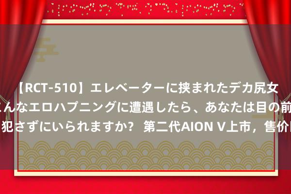 【RCT-510】エレベーターに挟まれたデカ尻女子校生をガン突き もしもこんなエロハプニングに遭遇したら、あなたは目の前の尻を犯さずにいられますか？ 第二代AION V上市，售价区间为12.98万-18.98万元，比现