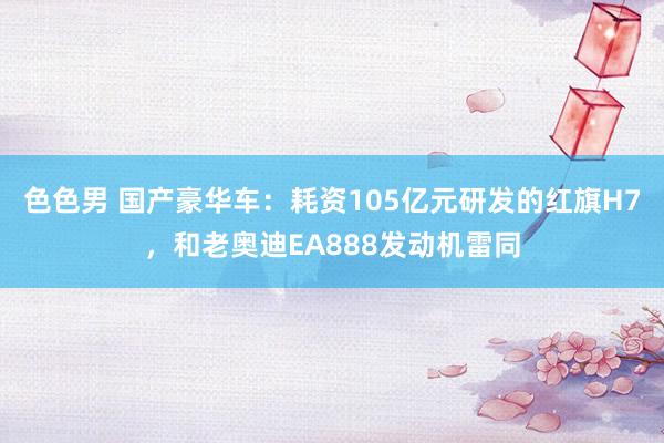 色色男 国产豪华车：耗资105亿元研发的红旗H7，和老奥迪EA888发动机雷同