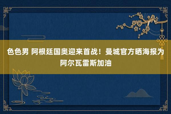 色色男 阿根廷国奥迎来首战！曼城官方晒海报为阿尔瓦雷斯加油