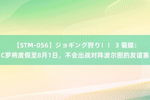 【STM-056】ジョギング狩り！！ 3 葡媒：C罗将度假至8月1日，不会出战对阵波尔图的友谊赛