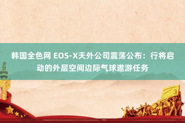 韩国全色网 EOS-X天外公司震荡公布：行将启动的外层空间边际气球遨游任务