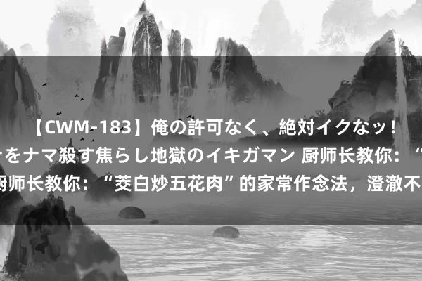 【CWM-183】俺の許可なく、絶対イクなッ！！！！！ 2 早漏オンナをナマ殺す焦らし地獄のイキガマン 厨师长教你：“茭白炒五花肉”的家常作念法，澄澈不浓重，保藏了