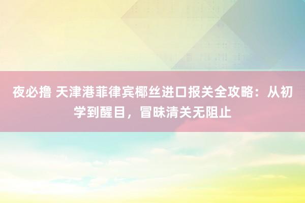 夜必撸 天津港菲律宾椰丝进口报关全攻略：从初学到醒目，冒昧清关无阻止