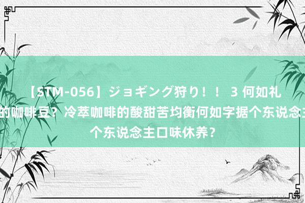 【STM-056】ジョギング狩り！！ 3 何如礼聘合适冷萃的咖啡豆？冷萃咖啡的酸甜苦均衡何如字据个东说念主口味休养？