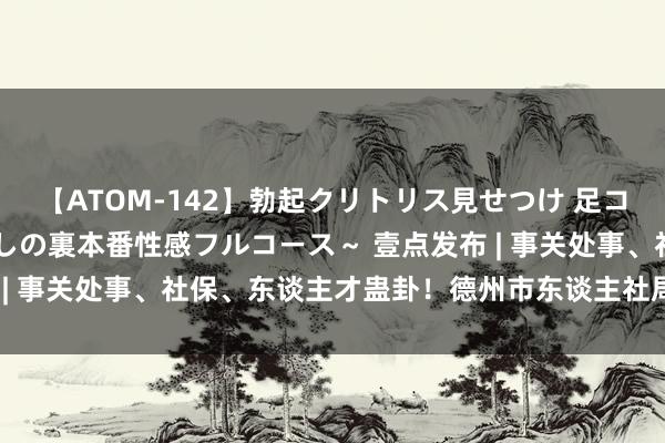 【ATOM-142】勃起クリトリス見せつけ 足コキ回春クリニック ～癒しの裏本番性感フルコース～ 壹点发布 | 事关处事、社保、东谈主才蛊卦！德州市东谈主社局最新发布