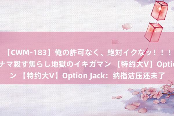 【CWM-183】俺の許可なく、絶対イクなッ！！！！！ 2 早漏オンナをナマ殺す焦らし地獄のイキガマン 【特约大V】Option Jack：纳指沽压还未了