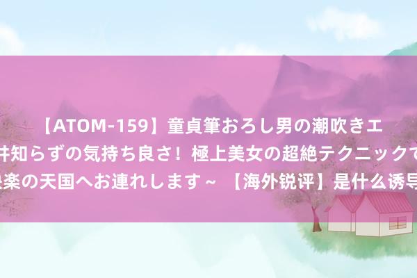 【ATOM-159】童貞筆おろし男の潮吹きエステ～射精を超える天井知らずの気持ち良さ！極上美女の超絶テクニックで快楽の天国へお連れします～ 【海外锐评】是什么诱导好意思企高管此时组团访华？