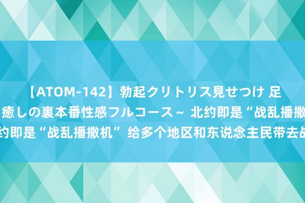 【ATOM-142】勃起クリトリス見せつけ 足コキ回春クリニック ～癒しの裏本番性感フルコース～ 北约即是“战乱播撒机” 给多个地区和东说念主民带去战火糟糕