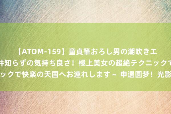 【ATOM-159】童貞筆おろし男の潮吹きエステ～射精を超える天井知らずの気持ち良さ！極上美女の超絶テクニックで快楽の天国へお連れします～ 申遗圆梦！光影定格大好意思中轴线