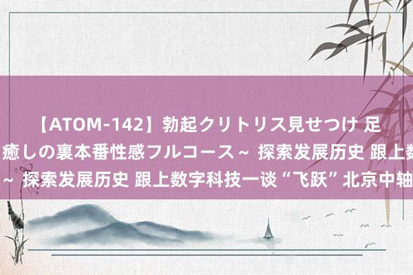 【ATOM-142】勃起クリトリス見せつけ 足コキ回春クリニック ～癒しの裏本番性感フルコース～ 探索发展历史 跟上数字科技一谈“飞跃”北京中轴线