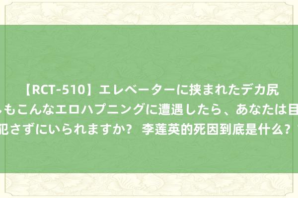 【RCT-510】エレベーターに挟まれたデカ尻女子校生をガン突き もしもこんなエロハプニングに遭遇したら、あなたは目の前の尻を犯さずにいられますか？ 李莲英的死因到底是什么？1966年李莲英墓被发掘，颠覆史料纪录