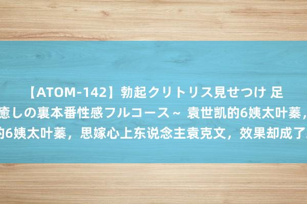 【ATOM-142】勃起クリトリス見せつけ 足コキ回春クリニック ～癒しの裏本番性感フルコース～ 袁世凯的6姨太叶蓁，思嫁心上东说念主袁克文，效果却成了袁克文的小妈