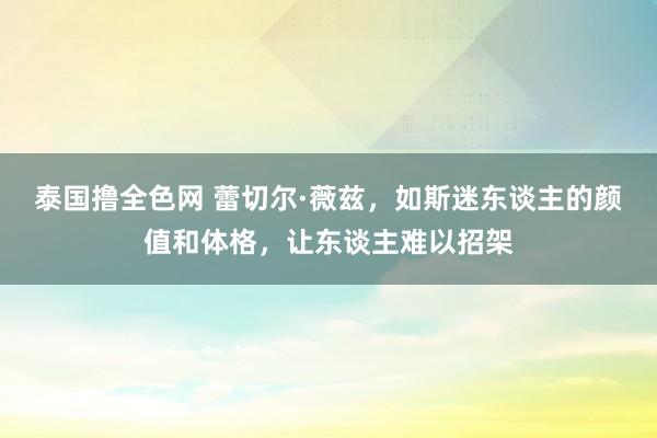 泰国撸全色网 蕾切尔·薇兹，如斯迷东谈主的颜值和体格，让东谈主难以招架