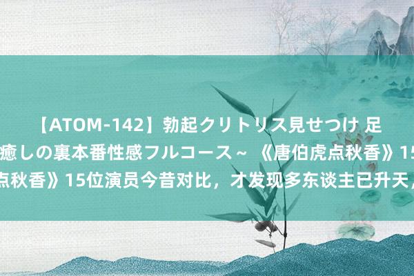 【ATOM-142】勃起クリトリス見せつけ 足コキ回春クリニック ～癒しの裏本番性感フルコース～ 《唐伯虎点秋香》15位演员今昔对比，才发现多东谈主已升天，令东谈主唏嘘