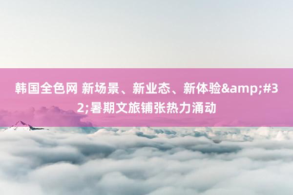 韩国全色网 新场景、新业态、新体验&#32;暑期文旅铺张热力涌动