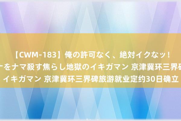 【CWM-183】俺の許可なく、絶対イクなッ！！！！！ 2 早漏オンナをナマ殺す焦らし地獄のイキガマン 京津冀环三界碑旅游就业定约30日确立