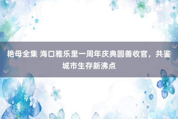 艳母全集 海口雅乐里一周年庆典圆善收官，共鉴城市生存新沸点