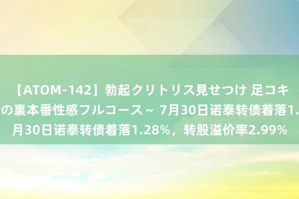 【ATOM-142】勃起クリトリス見せつけ 足コキ回春クリニック ～癒しの裏本番性感フルコース～ 7月30日诺泰转债着落1.28%，转股溢价率2.99%