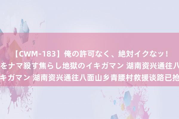 【CWM-183】俺の許可なく、絶対イクなッ！！！！！ 2 早漏オンナをナマ殺す焦らし地獄のイキガマン 湖南资兴通往八面山乡青腰村救援谈路已抢通