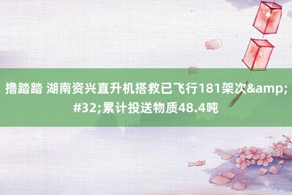 撸踏踏 湖南资兴直升机搭救已飞行181架次&#32;累计投送物质48.4吨