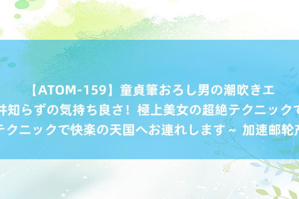 【ATOM-159】童貞筆おろし男の潮吹きエステ～射精を超える天井知らずの気持ち良さ！極上美女の超絶テクニックで快楽の天国へお連れします～ 加速邮轮产业高质地发展