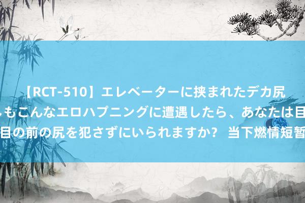 【RCT-510】エレベーターに挟まれたデカ尻女子校生をガン突き もしもこんなエロハプニングに遭遇したら、あなたは目の前の尻を犯さずにいられますか？ 当下燃情短暂：纪杀青代心思之好意思