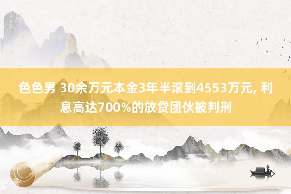 色色男 30余万元本金3年半滚到4553万元， 利息高达700%的放贷团伙被判刑