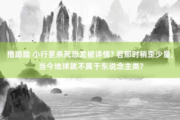 撸踏踏 小行星杀死恐龙被详情? 若那时稍歪少量， 当今地球就不属于东说念主类?